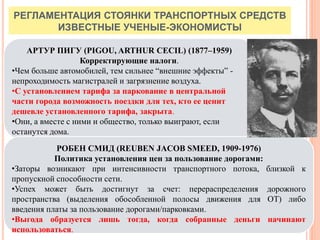РЕГЛАМЕНТАЦИЯ СТОЯНКИ ТРАНСПОРТНЫХ СРЕДСТВ
ИЗВЕСТНЫЕ УЧЕНЫЕ-ЭКОНОМИСТЫ
51
АРТУР ПИГУ (PIGOU, ARTHUR CECIL) (1877–1959)
Корректирующие налоги.
•Чем больше автомобилей, тем сильнее “внешние эффекты” -
непроходимость магистралей и загрязнение воздуха.
•С установлением тарифа за паркование в центральной
части города возможность поездки для тех, кто ее ценит
дешевле установленного тарифа, закрыта.
•Они, а вместе с ними и общество, только выиграют, если
останутся дома.
РОБЕН СМИД (REUBEN JACOB SMEED, 1909-1976)
Политика установления цен за пользование дорогами:
•Заторы возникают при интенсивности транспортного потока, близкой к
пропускной способности сети.
•Успех может быть достигнут за счет: перераспределения дорожного
пространства (выделения обособленной полосы движения для ОТ) либо
введения платы за пользование дорогами/парковками.
•Выгода образуется лишь тогда, когда собранные деньги начинают
использоваться.
 