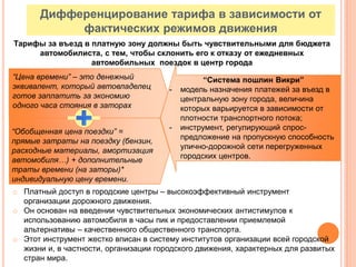 52
“Обобщенная цена поездки” =
прямые затраты на поездку (бензин,
расходные материалы, амортизация
автомобиля…) + дополнительные
траты времени (на заторы)*
индивидуальную цену времени.
“Цена времени” – это денежный
эквивалент, который автовладелец
готов заплатить за экономию
одного часа стояния в заторах
“Система пошлин Викри”
- модель назначения платежей за въезд в
центральную зону города, величина
которых варьируется в зависимости от
плотности транспортного потока;
- инструмент, регулирующий спрос-
предложение на пропускную способность
улично-дорожной сети перегруженных
городских центров.
Дифференцирование тарифа в зависимости от
фактических режимов движения
Тарифы за въезд в платную зону должны быть чувствительными для бюджета
автомобилиста, с тем, чтобы склонить его к отказу от ежедневных
автомобильных поездок в центр города
o Платный доступ в городские центры – высокоэффективный инструмент
организации дорожного движения.
o Он основан на введении чувствительных экономических антистимулов к
использованию автомобиля в часы пик и предоставлении приемлемой
альтернативы – качественного общественного транспорта.
o Этот инструмент жестко вписан в систему институтов организации всей городской
жизни и, в частности, организации городского движения, характерных для развитых
стран мира.
 