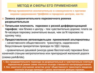 МЕТОД И СФЕРЫ ЕГО ПРИМЕНЕНИЯ
 Замена ограничительного парковочного режима
разрешительным
 Тотальная платность парковок с резкой дифференциацией
тарифов: чем ближе к центру - тем чувствительно дороже; плата за
N-часовую парковку значительно выше, чем за N парковок по
одному часу.
 Предоставление автовладельцам приемлемой альтернативы
– качественного общественного транспорта, наделенного
безусловным приоритетом проезда по УДС города,
- сравнительно дешевой (иногда даже бесплатной) парковки близ
конечной станции метрополитена или пригородной железной дороги
(схема park&ride).
Метод применяется исключительно в совокупности с прочими
мерами сдерживания трафика в городских центрах, как-то:
1. Без предварительного перехода на разрешительный и чувствительно платный
парковочный режим схема платного въезда становится контрпродуктивной.
2. Без заметного улучшения качества услуг общественного транспорта введение
платного въезда приводит к резко негативной реакции горожан.
 