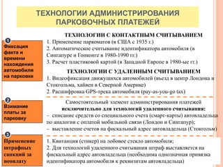 ТЕХНОЛОГИИ АДМИНИСТРИРОВАНИЯ
ПАРКОВОЧНЫХ ПЛАТЕЖЕЙ
ТЕХНОЛОГИИ С КОНТАКТНЫМ СЧИТЫВАНИЕМ
1. Применение паркоматов (в США с 1935 г.)
2. Автоматическое считывание идентификатора автомобиля (в
Сингапуре и Гонконге в 1980-1990 гг.)
3. Расчет пластиковой картой (в Западной Европе в 1980-ые гг.)
ТЕХНОЛОГИИ С УДАЛЕННЫМ СЧИТЫВАНИЕМ
1. Видеофиксация движущихся автомобилей (въезд в центр Лондона и
Стокгольма, хайвеи в Северной Америке)
2. Расшифровка GPS-трека автомобиля (pay-as-you-go tax)
1. Квитанция (стикер) на лобовое стекло автомобиля;
2. Для технологий удаленного считывания штраф выставляется на
фискальный адрес автовладельца (необходима однозначная привязка
идентификатора автомобиля к реквизитам автовладельца)
Самостоятельный элемент администрирования платежей
исключительно для технологий удаленного считывания:
– списание средств со специального счета (смарт-карты) автовладельца
по аналогии с оплатой мобильной связи (Лондон и Сингапур);
– выставление счетов на фискальный адрес автовладельца (Стокгольм)
Применение
штрафных
санкций за
неоплату
Взимание
платы за
парковку
Фиксация
факта и
времени
нахождения
автомобиля
на парковке
1
2
3
 