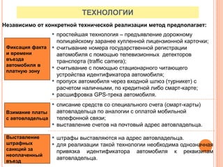 Взимание платы
с автовладельца
Фиксация факта
и времени
въезда
автомобиля в
платную зону
▪ простейшая технология – предъявление дорожному
полицейскому заранее купленной лицензионной карточки;
▪ считывание номера государственной регистрации
автомобиля с помощью телевизионных детекторов
транспорта (traffic camera);
▪ считывание с помощью стационарного читающего
устройства идентификатора автомобиля;
▪ пропуск автомобиля через входной шлюз (турникет) с
расчетом наличными, по кредитной либо смарт-карте;
▪ расшифровка GPS-трека автомобиля.
Выставление
штрафных
санкций за
неоплаченный
въезд
▪ штрафы выставляются на адрес автовладельца.
▪ для реализации такой технологии необходима однозначная
привязка идентификатора автомобиля к реквизитам
автовладельца.
▪ списание средств со специального счета (смарт-карты)
автовладельца по аналогии с оплатой мобильной
телефонной связи;
▪ выставление счетов на почтовый адрес автовладельца.
ТЕХНОЛОГИИ
Независимо от конкретной технической реализации метод предполагает:
 