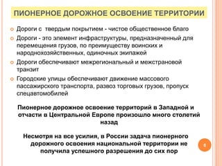 ПИОНЕРНОЕ ДОРОЖНОЕ ОСВОЕНИЕ ТЕРРИТОРИИ
 Дороги с твердым покрытием - чистое общественное благо
 Дороги - это элемент инфраструктуры, предназначенный для
перемещения грузов, по преимуществу воинских и
народнохозяйственных, одиночных экипажей
 Дороги обеспечивают межрегиональный и межстрановой
транзит
 Городские улицы обеспечивают движение массового
пассажирского транспорта, развоз торговых грузов, пропуск
спецавтомобилей
Пионерное дорожное освоение территорий в Западной и
отчасти в Центральной Европе произошло много столетий
назад
Несмотря на все усилия, в России задача пионерного
дорожного освоения национальной территории не
получила успешного разрешения до сих пор
6
 