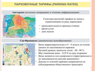 ПАРКОВОЧНЫЕ ТАРИФЫ (PARKING RATES)
Амстердам (детальное зонирование и точечная дифференциация)
Сан-Франциско (динамическое ценообразование)
Сочетание различий тарифов по зонам с
ограничениями по ряду параметров:
− продолжительность времени стоянки
− время суток
− день недели
• Цены корректируются раз в 4 – 6 недель на основе
данных по заполняемости парковок
• Целевой уровень занятости лотов – 60 - 80 %
• Шаг изменения цены – 0,25 $ за одну итерацию
• Цены меняются для однородного (территориально и
по заполняемости) массива машиномест
• Доходы от платной парковки направляются на
субсидирование общественного транспорта
 