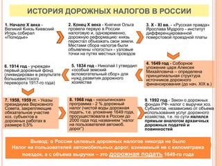ИСТОРИЯ ДОРОЖНЫХ НАЛОГОВ В РОССИИ
1. Начало X века -
Великий Князь Киевский
Игорь собирал
«Полюдье»
2. Конец X века - Княгиня Ольга
провела первую в России
налоговую и, одновременно,
дорожную реформацию: князь
перестал объезжать свои земли.
Местами сбора налогов были
объявлены «погосты» - узловые
точки на путях местных проездов
3. X - XI вв. - «Русская правда»
Ярослава Мудрого - институт
дифференцированной
поверстовой проездной платы
4. 1649 год - Соборное
уложение царя Алексея
Михайловича – определена
принципиальная структура
источников дорожного
финансирования (до нач. XIX в.)
5. 1834 год - Николай I утвердил
«особый земский
вспомогательный сбор» для
нужд развития дорожного
хозяйства
6. 1914 год - учрежден
первый дорожный фонд
(ликвидирован в результате
большевистского
переворота 1917-го года)
7. 1958, 1959 гг. - Указы
президиума Верховного
Совета, закрепляющие
обязательное участие
хоз. субъектов в
дорожных работах в
размере 0,5%
8. 1968 год - «косыгинская»
программа - 2 % дорожный
налог (чистой воды дорожная
подать, т.е. уложение 1649 года,
просуществовала в России до
2000 года под названием “налог
на пользователей автомоб.
дорог”)
9. 1992 год - Закон о дорожных
фондах РФ- налог с выручки хоз.
Субъектов, независимо от объема
использования услуг дорожного
хозяйства, т.е. по сути являлся
прямым аналогом архаичных
дорожных податей и
повинностей
Вывод: в России целевых дорожных налогов никогда не было
Налог на пользователей автомобильных дорог, взимаемый не с километража
поездок, а с объема выручки – это дорожная подать 1649-го года
 