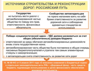 Победа «социалистической идеи» - УДС должна развиваться за счет
общих (обезличенных) доходов бюджета:
 ответственной за среду обитания автомобилизированных домохозяйств
вновь стала государственная казна;
 автомобилизированная часть общества была поставлена в общую очередь
пассивных бюджетополучателей и утратила тем самым элементарные
стимулы к самоорганизации;
 с автовладельцев снята ответственность за развитие сети дорог
ИСТОЧНИКИ СТРОИТЕЛЬСТВА И РЕКОНСТРУКЦИИ
ДОРОГ: РОССИЙСКИЙ ПУТЬ
Государство
не пыталось вести диалог с
автомобилизированной частью
общества по поводу его прав,
ответственности, финансовых
обязательств
Сообщество автовладельцев
не горело желанием взять на себя
бремя ответственности за развитие
дорожной сети и соблюдение
адекватных стандартов ее
использования
10. № 68-ФЗ от 6 апреля 2011 года «О внесении изменений в Бюджетный кодекс
и отдельные законодательные акты РФ» - «Дорожный фонд - часть средств
бюджета, подлежащая использованию в целях финансового обеспечения
дорожной деятельности…
 