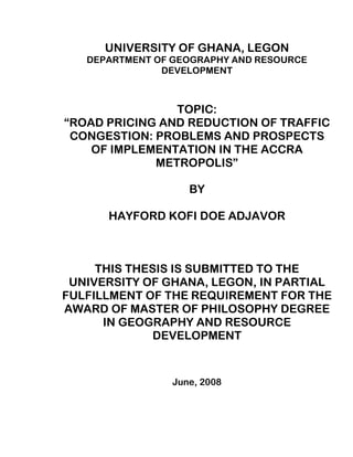 UNIVERSITY OF GHANA, LEGON
DEPARTMENT OF GEOGRAPHY AND RESOURCE
DEVELOPMENT
TOPIC:
“ROAD PRICING AND REDUCTION OF TRAFFIC
CONGESTION: PROBLEMS AND PROSPECTS
OF IMPLEMENTATION IN THE ACCRA
METROPOLIS”
BY
HAYFORD KOFI DOE ADJAVOR
THIS THESIS IS SUBMITTED TO THE
UNIVERSITY OF GHANA, LEGON, IN PARTIAL
FULFILLMENT OF THE REQUIREMENT FOR THE
AWARD OF MASTER OF PHILOSOPHY DEGREE
IN GEOGRAPHY AND RESOURCE
DEVELOPMENT
June, 2008
 