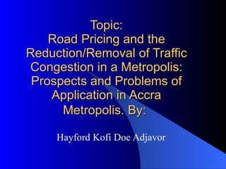 Road Pricing and the Reduction/Removal of Traffic Congestion in a Metropolis:  Prospects and Problems of Application in Accra. Hayford Kofi Doe Adjavor M.Phil (II) By: 