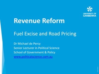 Revenue Reform
Fuel Excise and Road Pricing
Dr Michael de Percy
Senior Lecturer in Political Science
School of Government & Policy
www.politicalscience.com.au
(CRICOS)#00212K
 