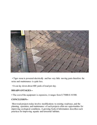 • Tiger stone is powered electrically and has very little moving parts therefore the
noise and maintenance is quite less.
• It can lay down about 400 yards of road per day.
DISADVANTAGES --
• The costof the equipment is expensive, it ranges from $ 75000-$ 81500.
CONCLUSION--
Most road projects today involve modifications to existing roadways, and the
planning, operation, and maintenance of such projects often are opportunities for
improving ecological conditions. A growing bodyof information describes such
practices for improving aquatic and terrestrial habitats.
 