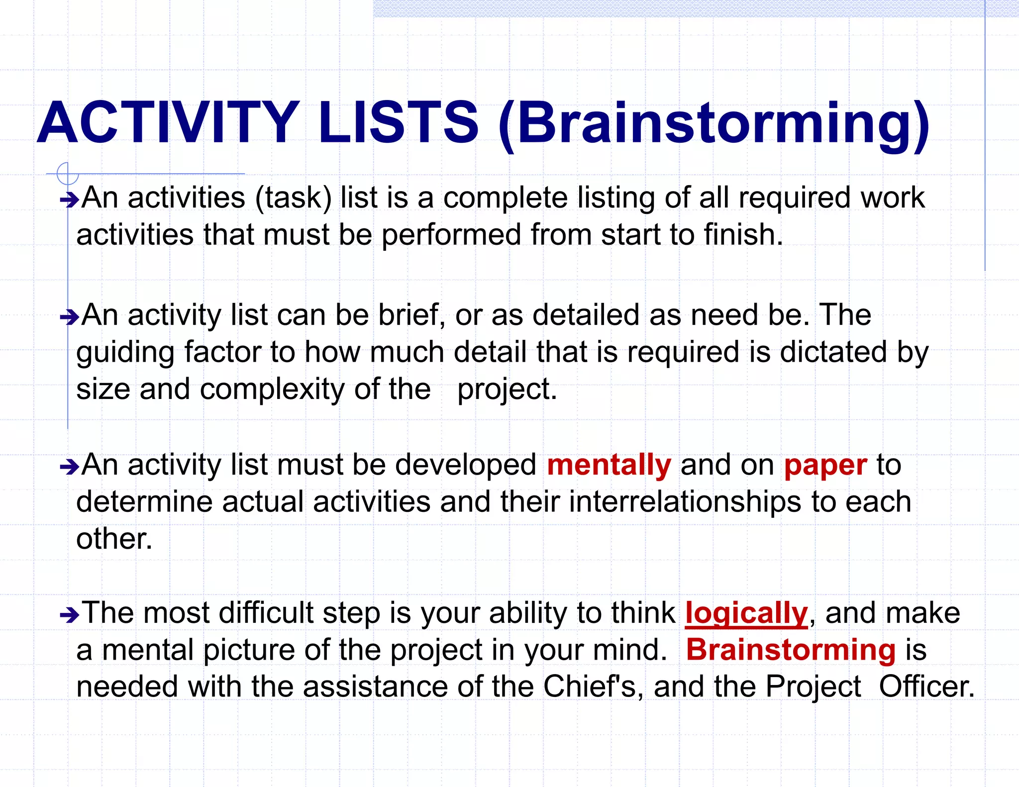 ACTIVITY LISTS (Brainstorming)
An activities (task) list is a complete listing of all required work
activities that must be performed from start to finish.
An activity list can be brief, or as detailed as need be. The
guiding factor to how much detail that is required is dictated by
size and complexity of the project.
An activity list must be developed mentally and on paper to
determine actual activities and their interrelationships to each
other.
The most difficult step is your ability to think logically, and make
a mental picture of the project in your mind. Brainstorming is
needed with the assistance of the Chief's, and the Project Officer.
 