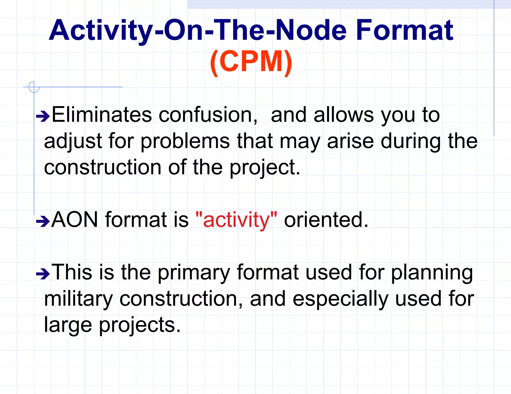 Activity-On-The-Node Format
(CPM)
Eliminates confusion, and allows you to
adjust for problems that may arise during the
construction of the project.
AON format is "activity" oriented.
This is the primary format used for planning
military construction, and especially used for
large projects.
 