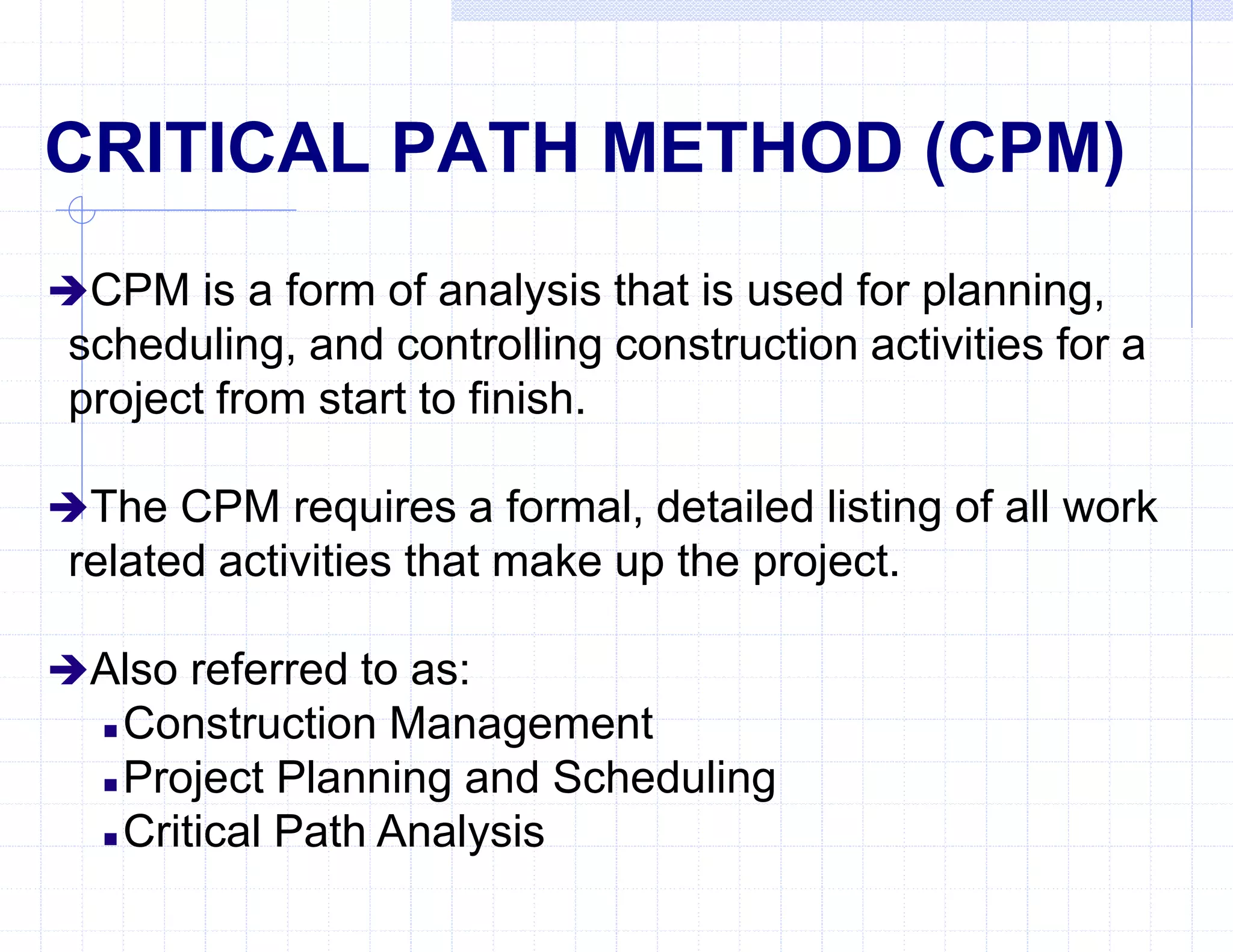 CRITICAL PATH METHOD (CPM)
CPM is a form of analysis that is used for planning,
scheduling, and controlling construction activities for a
project from start to finish.
The CPM requires a formal, detailed listing of all work
related activities that make up the project.
Also referred to as:
 Construction Management
 Project Planning and Scheduling
 Critical Path Analysis
 