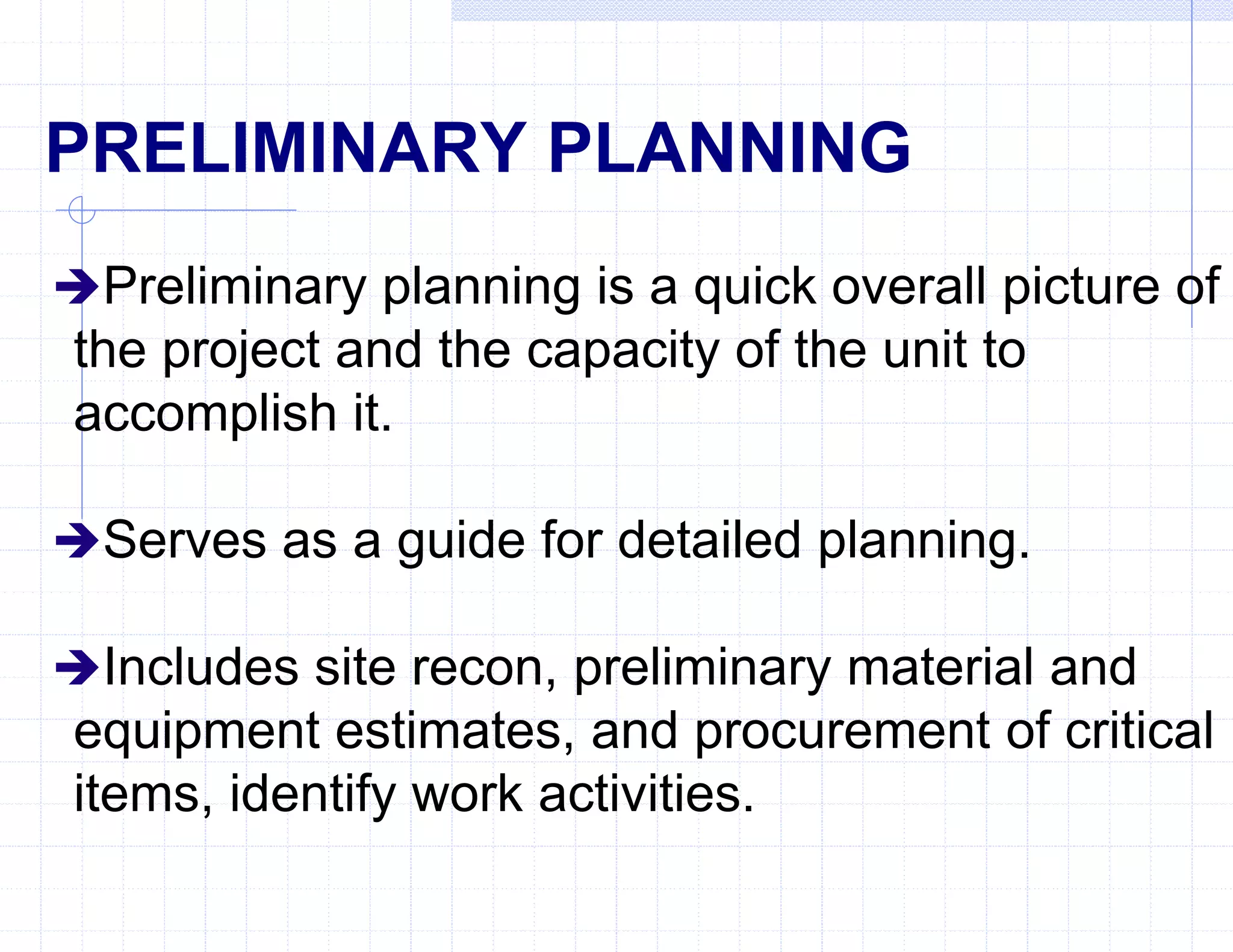 PRELIMINARY PLANNING
Preliminary planning is a quick overall picture of
the project and the capacity of the unit to
accomplish it.
Serves as a guide for detailed planning.
Includes site recon, preliminary material and
equipment estimates, and procurement of critical
items, identify work activities.
 