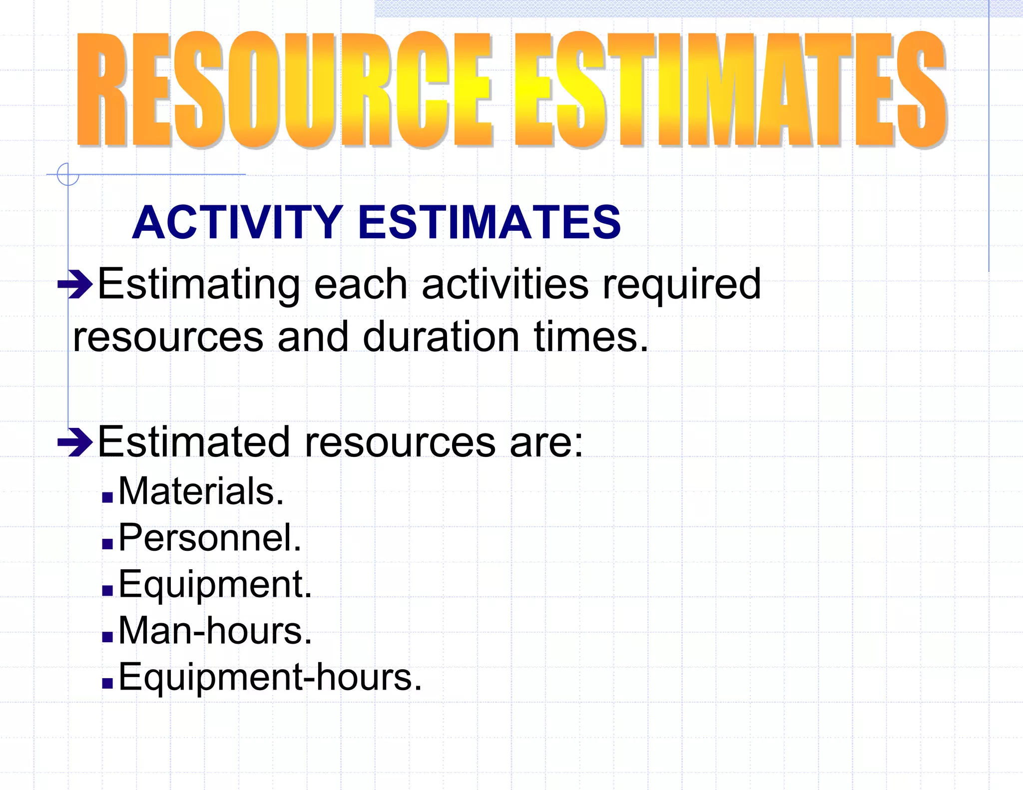 ACTIVITY ESTIMATES
Estimating each activities required
resources and duration times.
Estimated resources are:
 Materials.
 Personnel.
 Equipment.
 Man-hours.
 Equipment-hours.
 