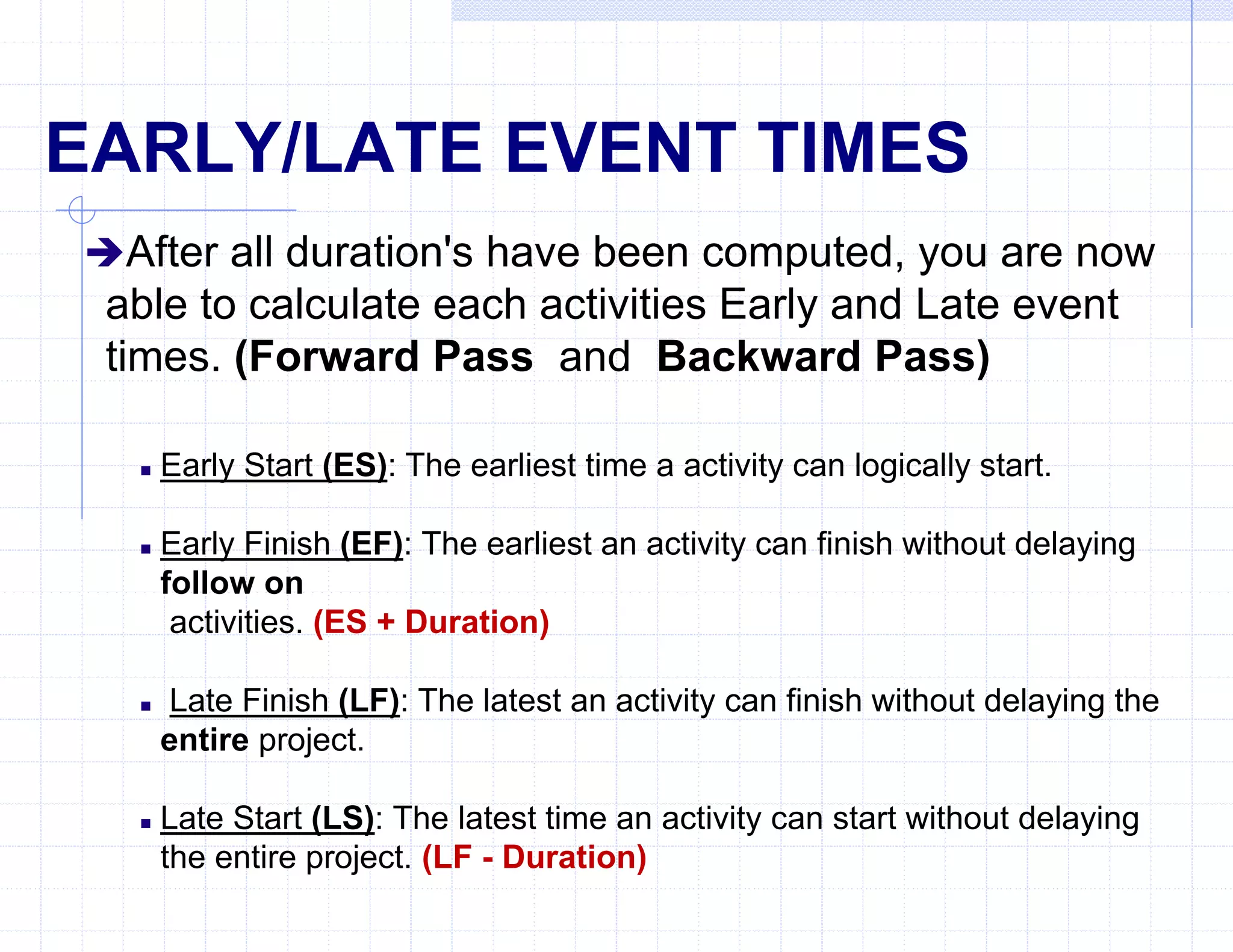 EARLY/LATE EVENT TIMES
After all duration's have been computed, you are now
able to calculate each activities Early and Late event
times. (Forward Pass and Backward Pass)
 Early Start (ES): The earliest time a activity can logically start.
 Early Finish (EF): The earliest an activity can finish without delaying
follow on
activities. (ES + Duration)
 Late Finish (LF): The latest an activity can finish without delaying the
entire project.
 Late Start (LS): The latest time an activity can start without delaying
the entire project. (LF - Duration)
 