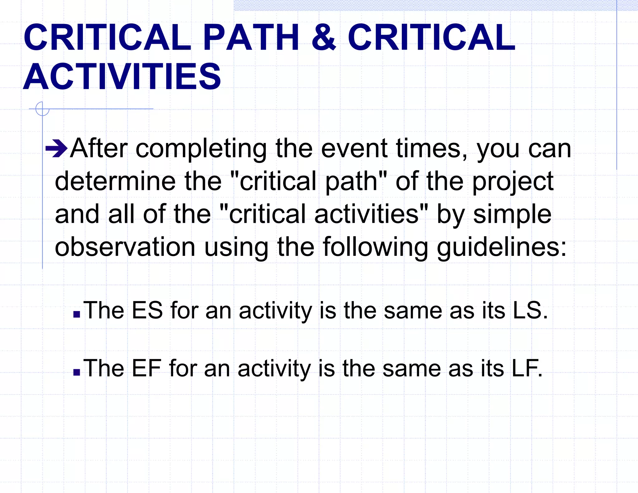 CRITICAL PATH & CRITICAL
ACTIVITIES
After completing the event times, you can
determine the "critical path" of the project
and all of the "critical activities" by simple
observation using the following guidelines:
 The ES for an activity is the same as its LS.
 The EF for an activity is the same as its LF.
 