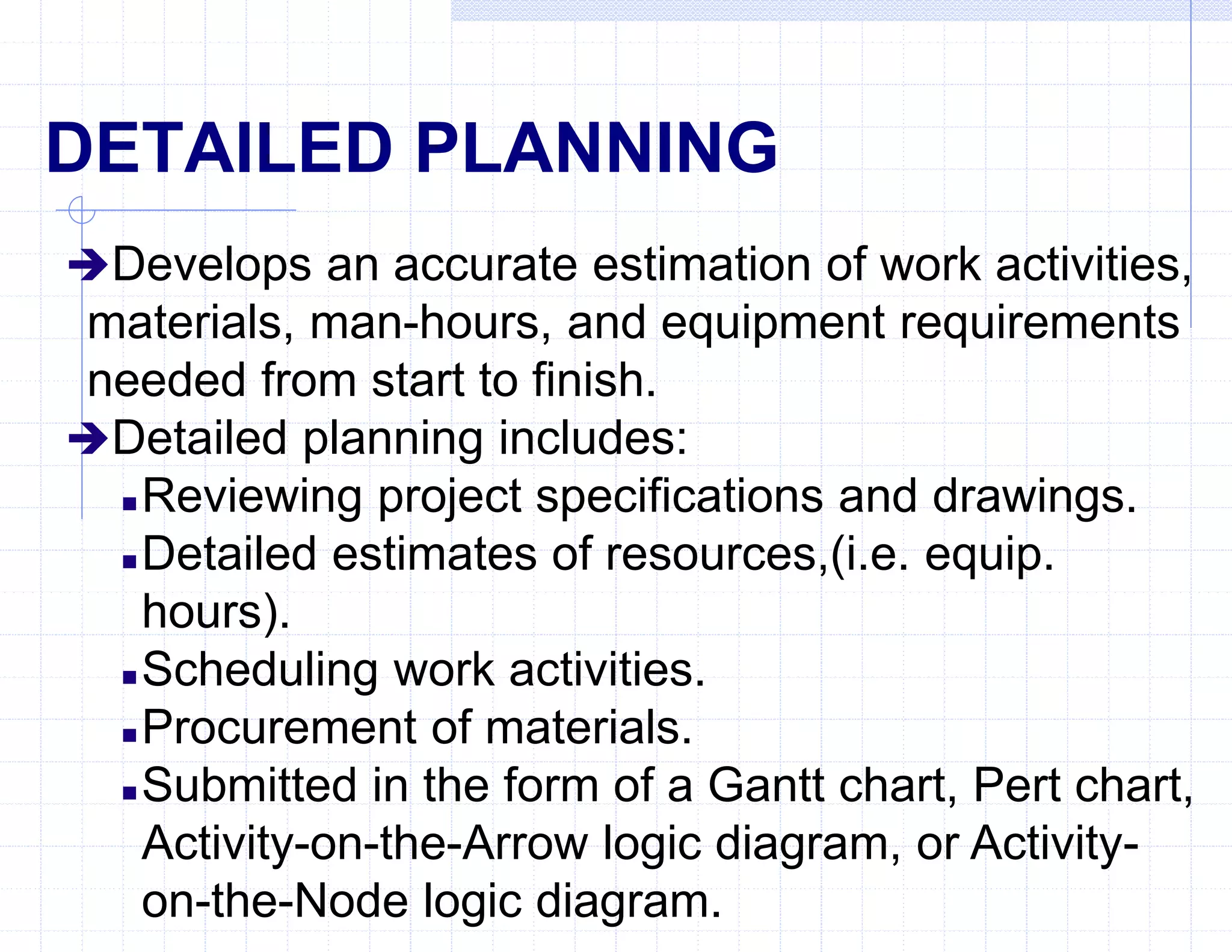 DETAILED PLANNING
Develops an accurate estimation of work activities,
materials, man-hours, and equipment requirements
needed from start to finish.
Detailed planning includes:
 Reviewing project specifications and drawings.
 Detailed estimates of resources,(i.e. equip.
hours).
 Scheduling work activities.
 Procurement of materials.
 Submitted in the form of a Gantt chart, Pert chart,
Activity-on-the-Arrow logic diagram, or Activity-
on-the-Node logic diagram.
 