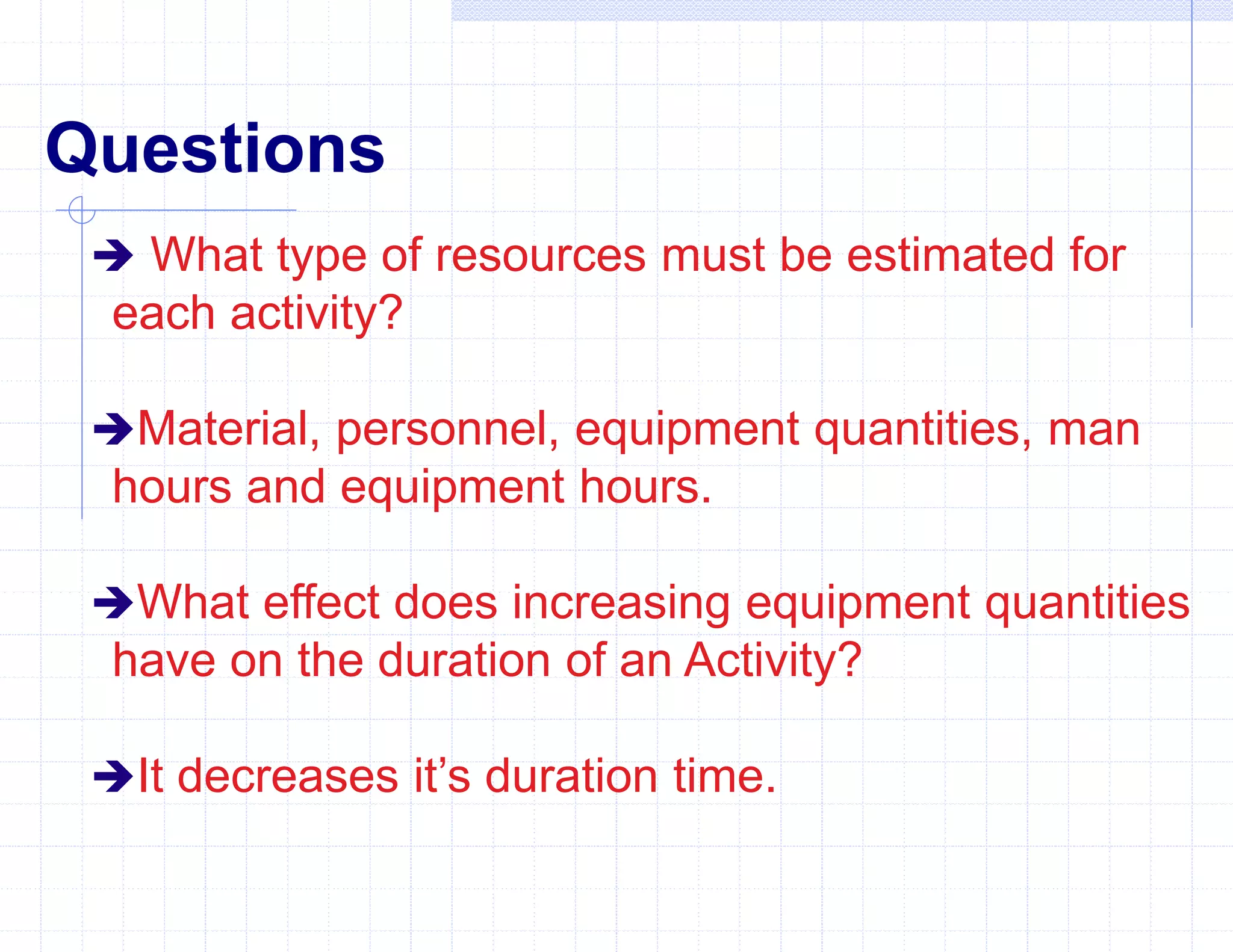 Questions
 What type of resources must be estimated for
each activity?
Material, personnel, equipment quantities, man
hours and equipment hours.
What effect does increasing equipment quantities
have on the duration of an Activity?
It decreases it’s duration time.
 