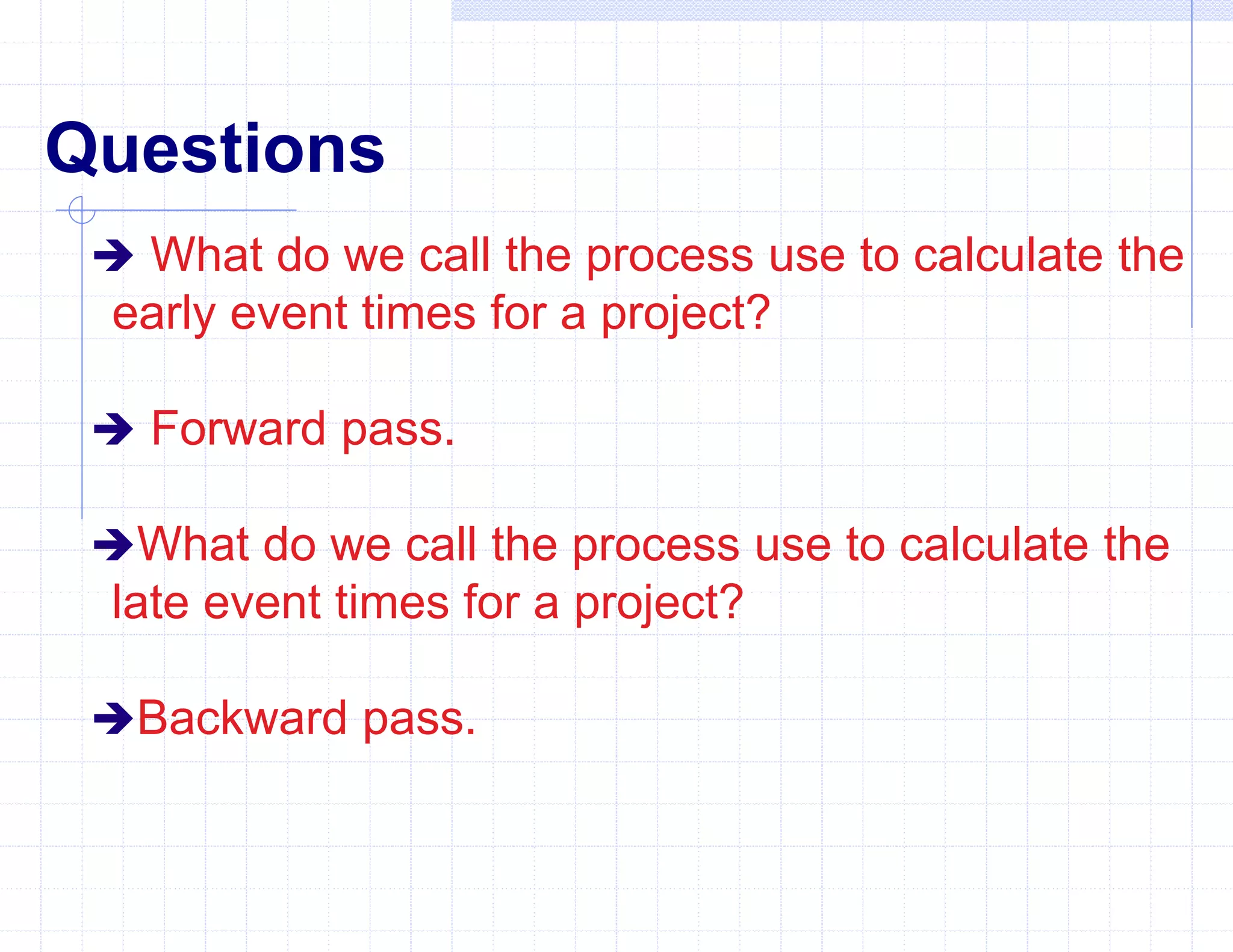 Questions
 What do we call the process use to calculate the
early event times for a project?
 Forward pass.
What do we call the process use to calculate the
late event times for a project?
Backward pass.
 