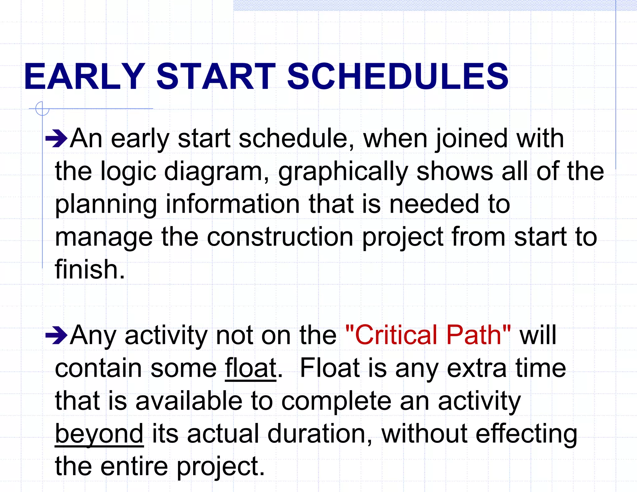 EARLY START SCHEDULES
An early start schedule, when joined with
the logic diagram, graphically shows all of the
planning information that is needed to
manage the construction project from start to
finish.
Any activity not on the "Critical Path" will
contain some float. Float is any extra time
that is available to complete an activity
beyond its actual duration, without effecting
the entire project.
 