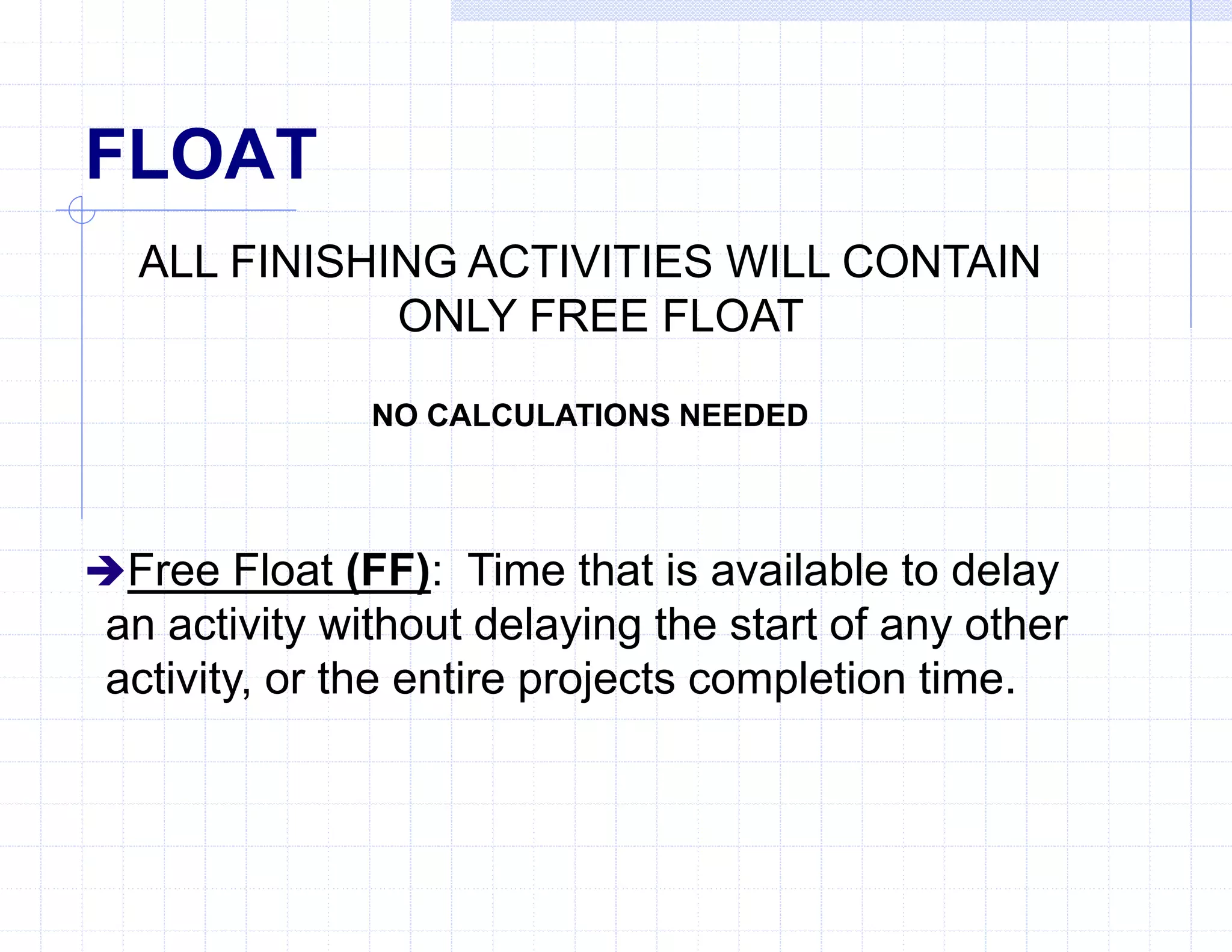 FLOAT
ALL FINISHING ACTIVITIES WILL CONTAIN
ONLY FREE FLOAT
NO CALCULATIONS NEEDED
Free Float (FF): Time that is available to delay
an activity without delaying the start of any other
activity, or the entire projects completion time.
 