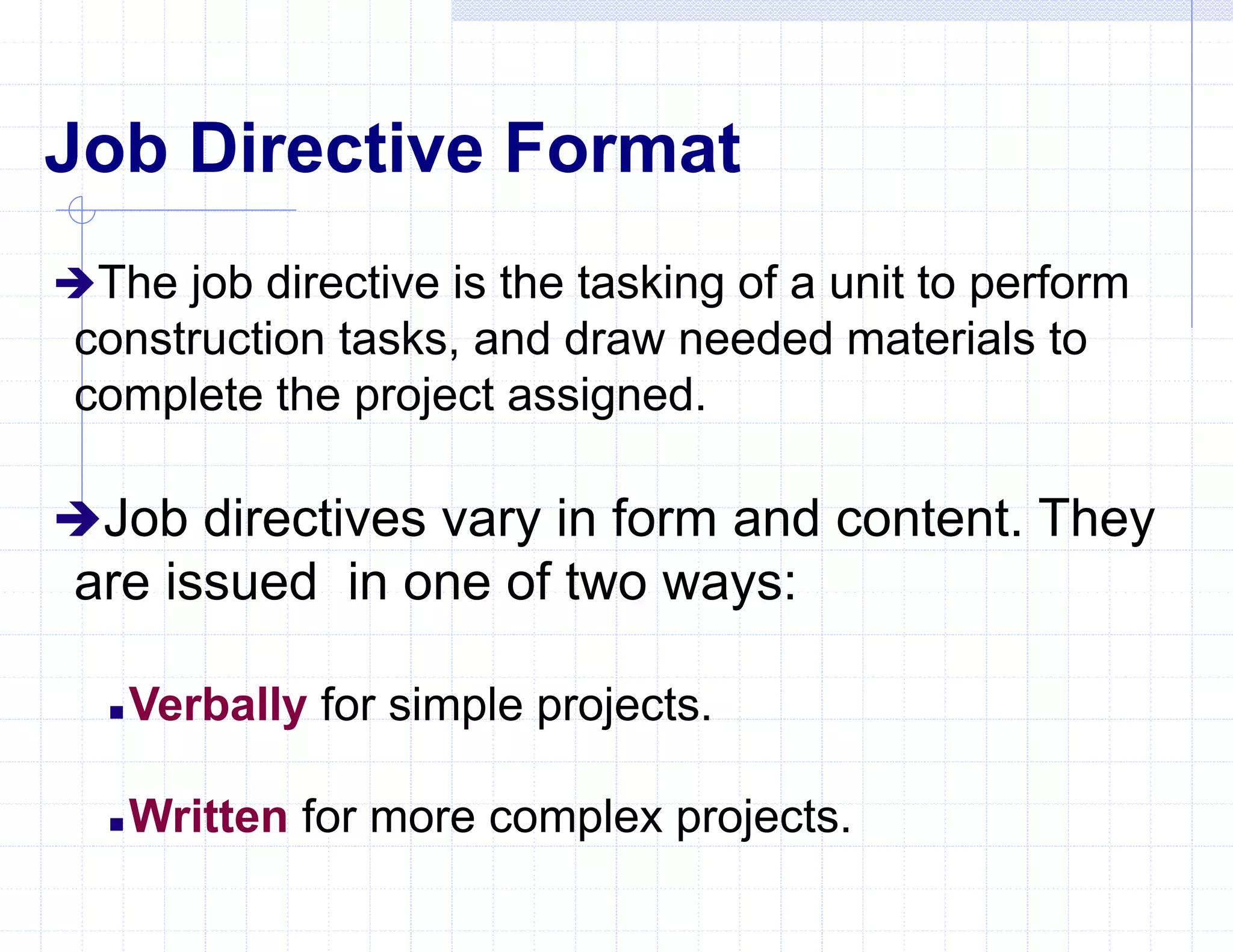 Job Directive Format
The job directive is the tasking of a unit to perform
construction tasks, and draw needed materials to
complete the project assigned.
Job directives vary in form and content. They
are issued in one of two ways:
 Verbally for simple projects.
 Written for more complex projects.
 