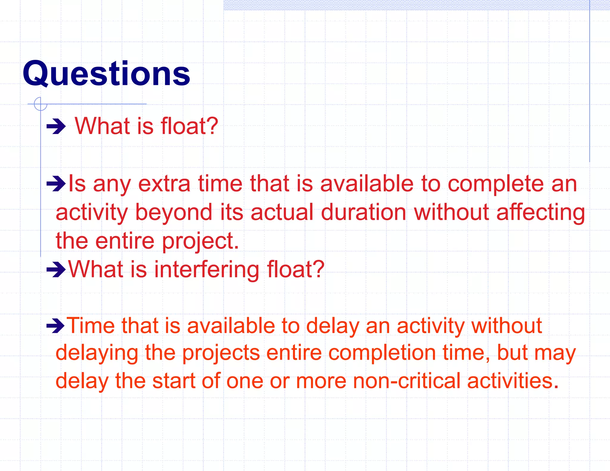 Questions
 What is float?
Is any extra time that is available to complete an
activity beyond its actual duration without affecting
the entire project.
What is interfering float?
Time that is available to delay an activity without
delaying the projects entire completion time, but may
delay the start of one or more non-critical activities.
 