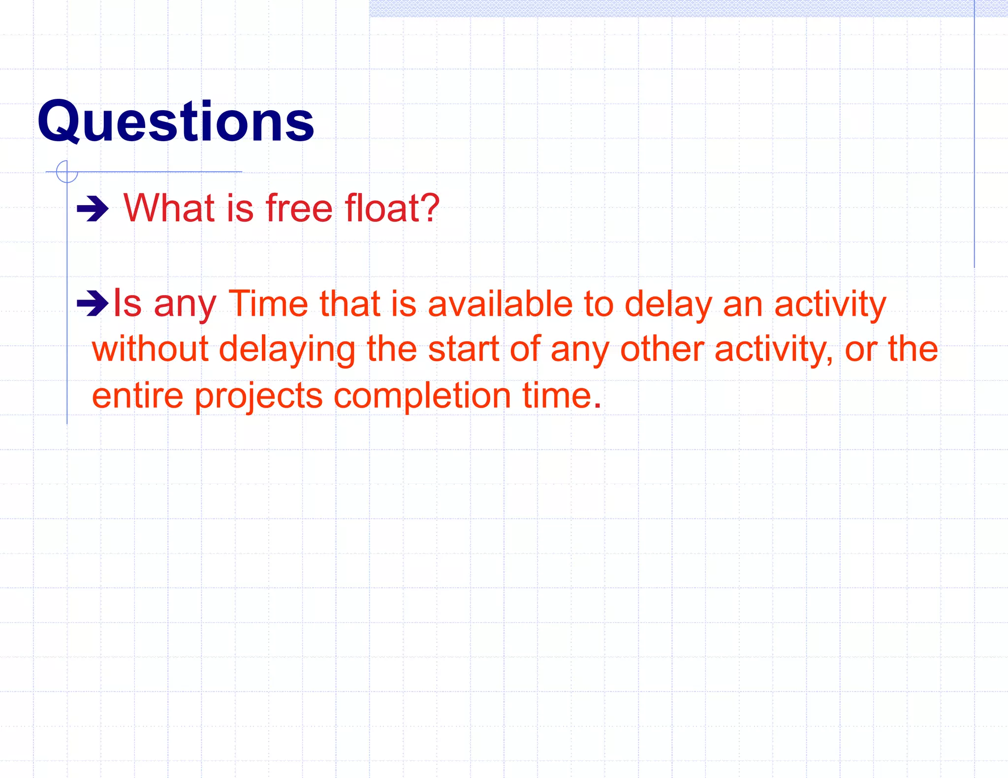 Questions
 What is free float?
Is any Time that is available to delay an activity
without delaying the start of any other activity, or the
entire projects completion time.
 