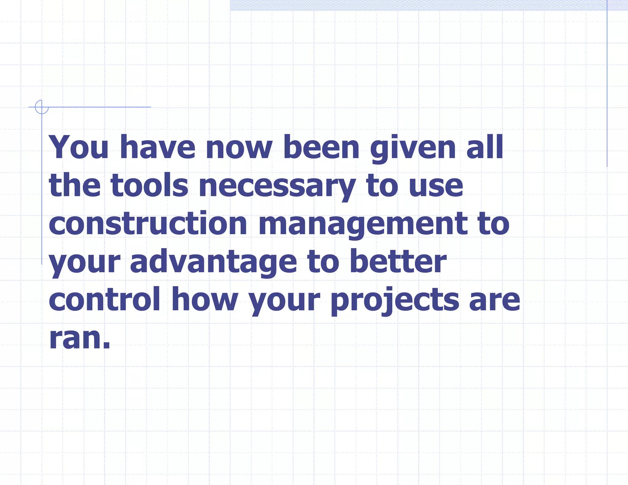You have now been given all
the tools necessary to use
construction management to
your advantage to better
control how your projects are
ran.
 