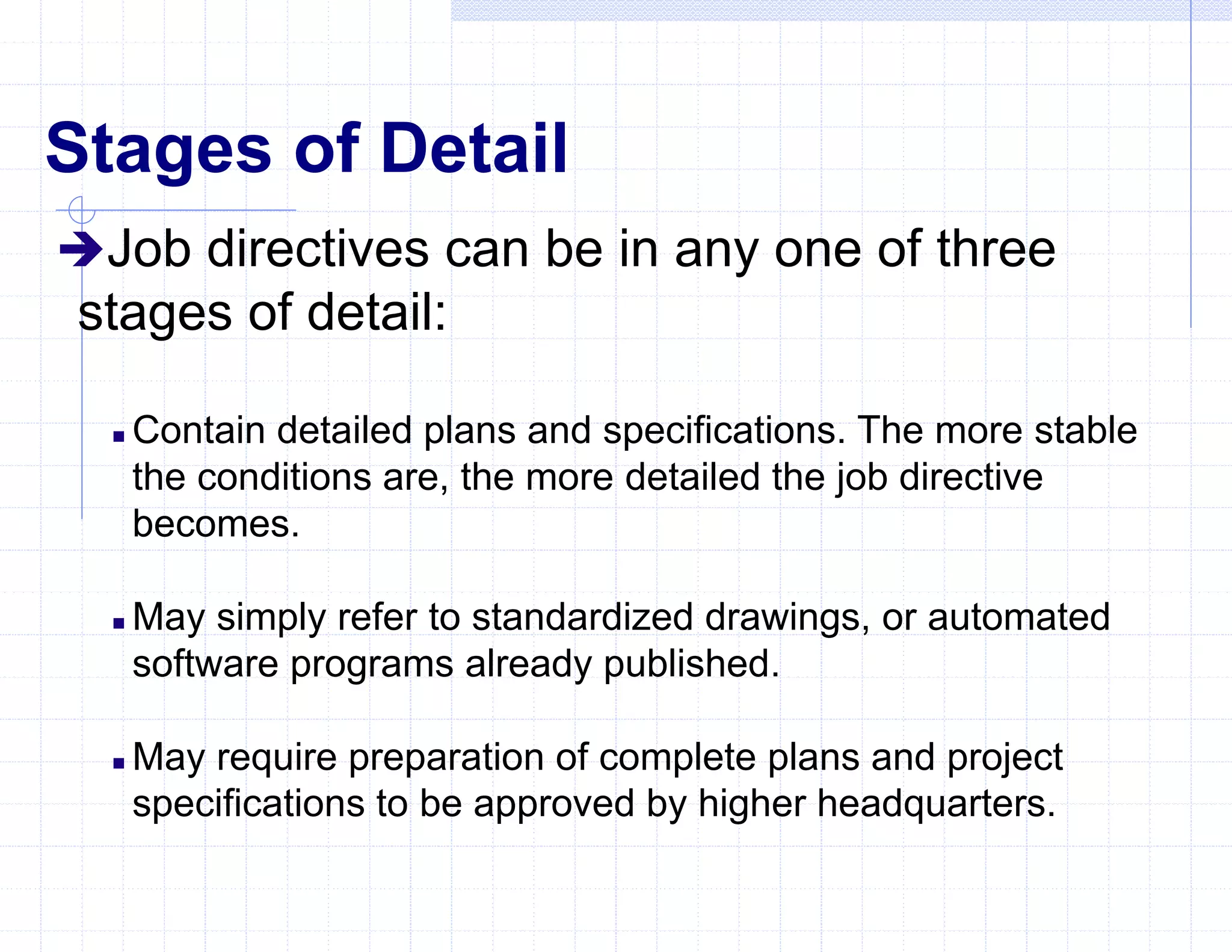 Stages of Detail
Job directives can be in any one of three
stages of detail:
 Contain detailed plans and specifications. The more stable
the conditions are, the more detailed the job directive
becomes.
 May simply refer to standardized drawings, or automated
software programs already published.
 May require preparation of complete plans and project
specifications to be approved by higher headquarters.
 