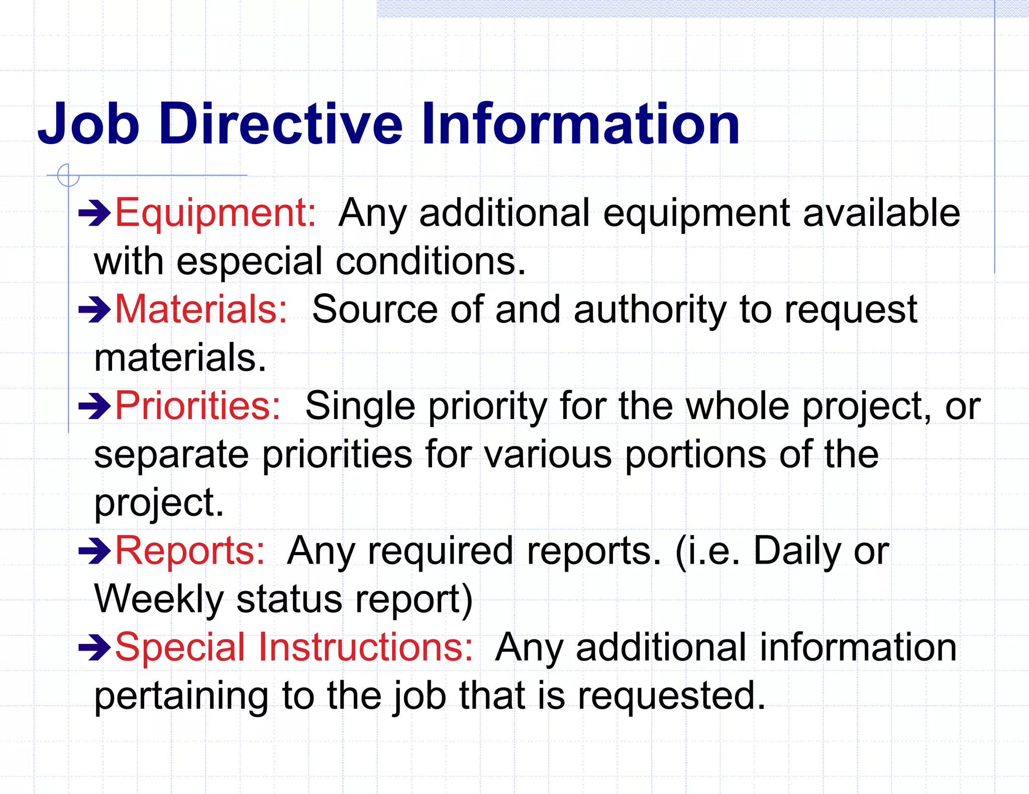 Job Directive Information
Equipment: Any additional equipment available
with especial conditions.
Materials: Source of and authority to request
materials.
Priorities: Single priority for the whole project, or
separate priorities for various portions of the
project.
Reports: Any required reports. (i.e. Daily or
Weekly status report)
Special Instructions: Any additional information
pertaining to the job that is requested.
 
