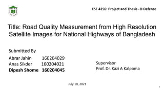 Title: Road Quality Measurement from High Resolution
Satellite Images for National Highways of Bangladesh
Submitted By
Abrar Jahin 160204029
Anas Sikder 160204021
Dipesh Shome 160204045
Supervisor
Prof. Dr. Kazi A Kalpoma
July 10, 2021
CSE 4250: Project and Thesis - II Defense
1
 
