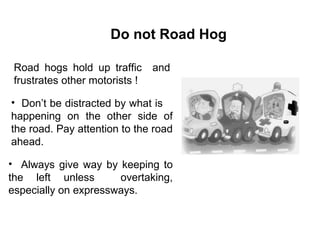 Road hogs hold up traffic  and frustrates other motorists ! Don’t be distracted by what is  happening on the other side of the road. Pay attention to the road ahead. Always give way by keeping to the left unless  overtaking, especially on expressways. Do not Road Hog 