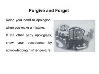 Raise your hand to apologise  when you make a mistake.  If the other party apologises, show your acceptance by acknowledging his/her gesture. Forgive and Forget 