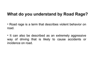 What do you understand by Road Rage? Road rage is a term that describes violent behavior on road.  It can also be described as an extremely aggressive way of driving that is likely to cause accidents or incidence on road.  