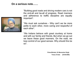 On a serious note…… "Building good roads and driving modern cars is not the end-all and be-all of progress. Road manners and adherence to traffic discipline are equally important”.  “We must ask ourselves - Why can't we be more polite to each other, more caring and respectful of each other”. “ We Indians behave with great courtesy at home and with our family and friends. But when we go out we leave these good manners. On the road, we lose control of our good senses. Why should this be so".  Prime Minister, Dr Manmohan Singh  Times of India  (25-06-2006) 