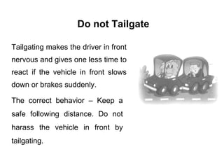 Do not Tailgate Tailgating makes the driver in front nervous and gives one less time to react if the vehicle in front slows down or brakes suddenly. The correct behavior – Keep a safe following distance. Do not harass the vehicle in front by tailgating. 