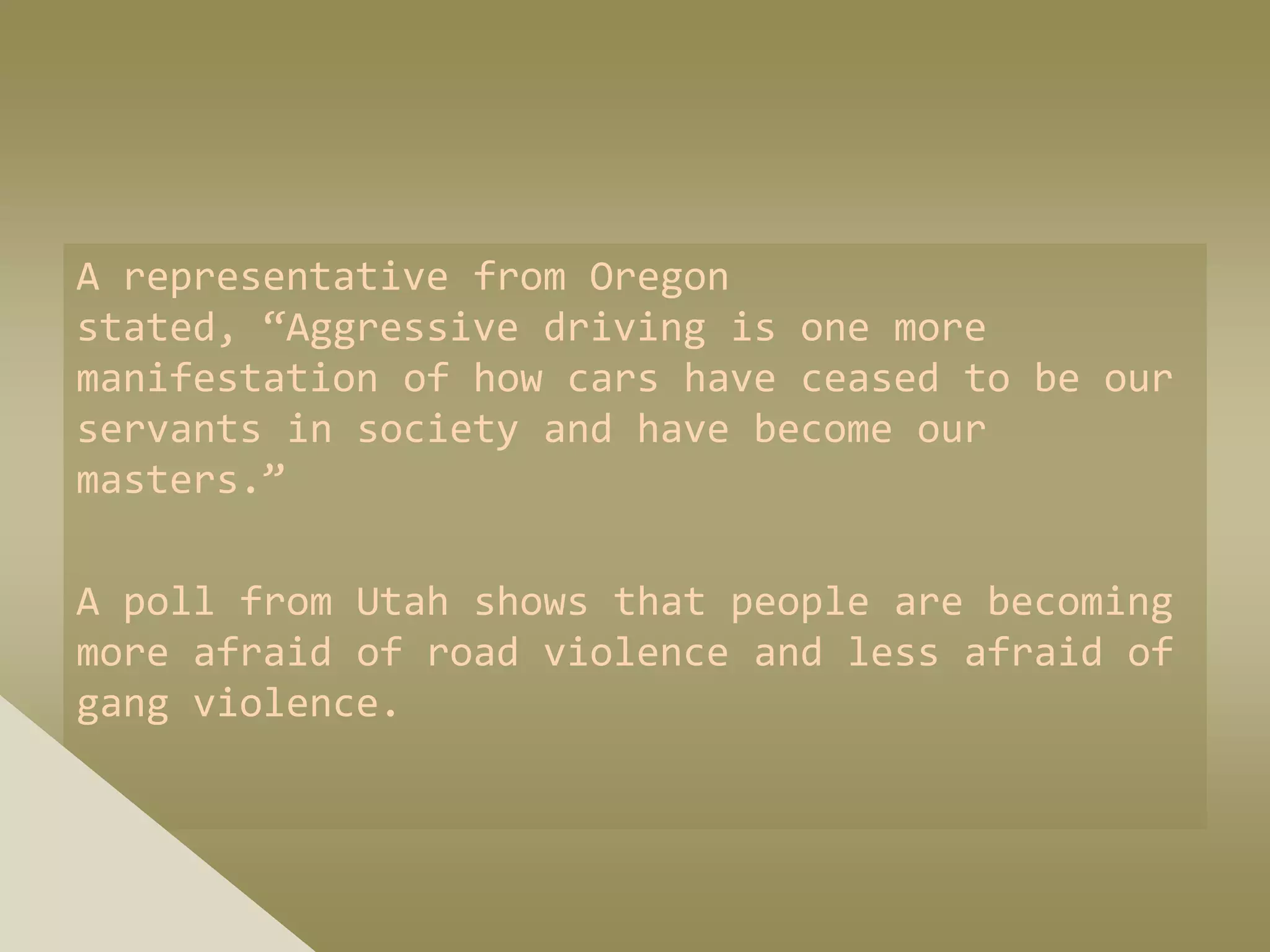 A representative from Oregon
stated, “Aggressive driving is one more
manifestation of how cars have ceased to be our
servants in society and have become our
masters.”

A poll from Utah shows that people are becoming
more afraid of road violence and less afraid of
gang violence.
 
