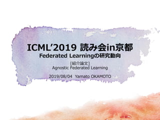 ICML’2019 読み会in京都
Federated Learningの研究動向
[紹介論文]
Agnostic Federated Learning
2019/08/04 Yamato OKAMOTO
 