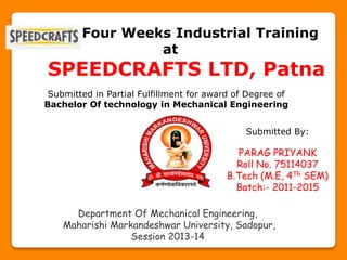 Four Weeks Industrial Training
at
SPEEDCRAFTS LTD, Patna
Submitted in Partial Fulfillment for award of Degree of
Bachelor Of technology in Mechanical Engineering
Department Of Mechanical Engineering,
Maharishi Markandeshwar University, Sadopur,
Session 2013-14
Submitted By:
PARAG PRIYANK
Roll No. 75114037
B.Tech (M.E, 4Th SEM)
Batch:- 2011-2015
 