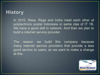 In 2010, Resa, Rega and Indra meet each other at
polytechnics postal Indonesia in same clas of IT 1B.
We have a good skill in network. And than we plan to
build a internet service provider.

The reason we build this company because
many internet service providers that provide a less
good service to users, so we want to make a change
at this.
 