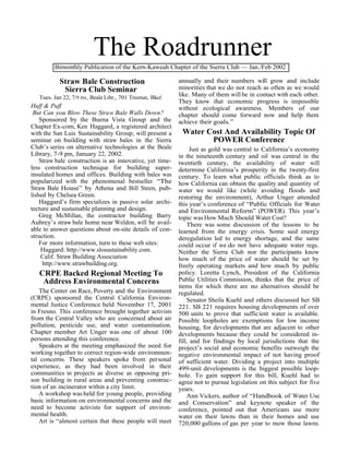 The Roadrunner
         Bimonthly Publication of the Kern-Kaweah Chapter of the Sierra Club — Jan./Feb 2002

           Straw Bale Construction                          annually and their numbers will grow and include
            Sierra Club Seminar                             minorities that we do not reach as often as we would
   Tues. Jan 22, 7/9 PM , Beale Libr., 701 Truxtun, Bksf.   like. Many of them will be in contact with each other.
                                                            They know that economic progress is impossible
Huff & Puff                                                 without ecological awareness. Members of our
 But Can you Blow These Straw Bale Walls Down?              chapter should come forward now and help them
    Sponsored by the Buena Vista Group and the              achieve their goals.”
Chapter Ex-com, Ken Haggard, a registered architect
with the San Luis Sustainability Group, will present a       Water Cost And Availability Topic Of
seminar on building with straw bales in the Sierra                  POWER Conference
Club’s series on alternative technologies at the Beale            Just as gold was central to California’s economy
Library, 7-9 pm, January 22, 2002.                          in the nineteenth century and oil was central in the
    Straw bale construction is an innovative, yet time-     twentieth century, the availability of water will
less construction technique for building super-             determine California’s prosperity in the twenty-first
insulated homes and offices. Building with bales was        century. To learn what public officials think as to
popularized with the phenomenal bestseller “The             how California can obtain the quality and quantity of
Straw Bale House” by Athena and Bill Steen, pub-            water we would like (while avoiding floods and
lished by Chelsea Green.                                    restoring the environment), Arthur Unger attended
    Haggard’s firm specializes in passive solar archi-      this year’s conference of “Public Officials for Water
tecture and sustainable planning and design.                and Environmental Reform” (POWER). This year’s
    Greg McMillan, the contractor building Barry            topic was How Much Should Water Cost?
Aubrey’s straw bale home near Weldon, will be avail-            There was some discussion of the lessons to be
able to answer questions about on-site details of con-      learned from the energy crisis. Some said energy
struction.                                                  deregulation led to energy shortage, and the same
    For more information, turn to these web sites:          could occur if we do not have adequate water regs.
    Haggard: http://www.slosustainability.com.              Neither the Sierra Club nor the participants know
    Calif. Straw Building Association                       how much of the price of water should be set by
     http://www.strawbuilding.org.                          freely operating markets and how much by public
   CRPE Backed Regional Meeting To                          policy. Loretta Lynch, President of the California
    Address Environmental Concerns                          Public Utilities Commission, thinks that the price of
                                                            items for which there are no alternatives should be
    The Center on Race, Poverty and the Environment         regulated.
(CRPE) sponsored the Central California Environ-                Senator Sheila Kuehl and others discussed her SB
mental Justice Conference held November 17, 2001            221. SB 221 requires housing developments of over
in Fresno. This conference brought together activists       500 units to prove that sufficient water is available.
from the Central Valley who are concerned about air         Possible loopholes are exemptions for low income
pollution, pesticide use, and water contamination.          housing, for developments that are adjacent to other
Chapter member Art Unger was one of about 100               developments because they could be considered in-
persons attending this conference.                          fill, and for findings by local jurisdictions that the
    Speakers at the meeting emphasized the need for         project’s social and economic benefits outweigh the
working together to correct region-wide environmen-         negative environmental impact of not having proof
tal concerns. These speakers spoke from personal            of sufficient water. Dividing a project into multiple
experience, as they had been involved in their              499-unit developments is the biggest possible loop-
communities in projects as diverse as opposing pri-         hole. To gain support for this bill, Kuehl had to
son building in rural areas and preventing construc-        agree not to pursue legislation on this subject for five
tion of an incinerator within a city limit.                 years.
    A workshop was held for young people, providing             Ann Vickers, author of “Handbook of Water Use
basic information on environmental concerns and the         and Conservation” and keynote speaker of the
need to become activists for support of environ-            conference, pointed out that Americans use more
mental health.                                              water on their lawns than in their homes and use
    Art is “almost certain that these people will meet      720,000 gallons of gas per year to mow those lawns.
 