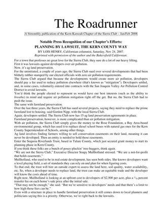 The Roadrunner
        A bimonthly publication of the Kern-Kaweah Chapter of the Sierra Club – Jan/Feb 2008

                  Notable Press Recognition of our Chapter’s Efforts:
                PLANNING BY LAWSUIT, THE KERN COUNTY WAY
                  BY LOIS HENRY, Californian columnist, Saturday, Nov 24, 2007.
                Reprinted with permission of the author and the Bakersfield Californian.
For a town that professes no great love for the Sierra Club, they sure do a lot of our heavy lifting.
First it was lawsuits against developers over air pollution.
Now, it’s ag land preservation.
For the uninitiated, a couple of years ago, the Sierra Club sued over several developments that had been
blithely rubber stamped by our elected officials with zero air pollution requirements.
The Sierra Club argued that because the developments would create more air pollution, developers
should pay a fee used to reduce pollution elsewhere (that's known as “mitigation”). Developers settled,
and, in some cases, voluntarily entered into contracts with the San Joaquin Valley Air Pollution Control
District to avoid lawsuits.
You’d think the people elected to represent us would have our best interests (such as the ability to
breathe) in mind and require air pollution mitigation right off the get. But no, the Sierra Club had to
push the issue.
The same with farmland preservation.
Over the last three years, the Sierra Club has sued several projects, saying they need to replace the prime
farmland lost to housing, said Gordon Nipp, with the local Sierra Club.
Again, developers settled. The Sierra Club now has 15 ag land preservation agreements in place.
Farmland preservation, however, is more complicated than air pollution mitigation.
With air pollution, the Sierra Club simply gives the money to the Rose Foundation, a Bay Area-based
environmental group, which has used it to replace diesel school buses with natural gas ones for the Kern
County Superintendent of Schools, among other things.
Ag land involves finding farmers willing to sell conservation easements on their land, meaning it can
never be developed. Then an entity is needed to hold those easements.
Enter the Sequoia Riverlands Trust, based in Tulare County, which just secured grant money to start its
planning phase in Kern County.
If you think these folks are a bunch of posey-pluckin’ tree-huggers, think again.
“We are not the Sierra Club,” Executive Director Soapy Mullholland stressed. “We are a not-for-profit
that holds easements.”
Mullholland, who used to be in real estate development, has seen both sides. She knows developers want
a level playing field, a set of standards they can rely on and plan for when figuring costs.
To that end, the trust will hire an outside expert to assess the land here, soil quality, water availability,
etc. So, when a developer needs to replace land, the trust can make an equitable trade and the developer
will know the costs ahead of time.
Right now, Mullholland is looking at an upfront cost to developers of $2,500 per acre, plus a 1/4 percent
transfer fee on each home’s sale price after the initial sale.
“That may not be enough,” she said. “But we’re sensitive to developers’ needs and that there’s a limit to
how high those fees can be.”
Even with a structure in place to handle farmland preservation it still comes down to local planners and
politicians saying this is a priority. Otherwise, we’re right back to the lawsuits.
 