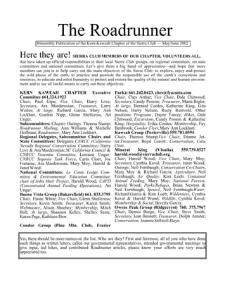 The Roadrunner
          Bimonthly Publication of the Kern-Kaweah Chapter of the Sierra Club — May/June 2002


Here they are! SIERRA CLUB MEMBERS OF OUR CHAPTER, VOLUNTEERS ALL,
that have taken up official responsibilities in their local Sierra Club groups, on regional committees, on state
committees and national committees. Let’s give them a big hand of appreciation—and hope that more
members can join in to help carry out the main objectives of the Sierra Club: to explore, enjoy and protect
the wild places of the earth, to practice and promote the responsible use of the earth’s ecosystems and
resources, to educate and enlist humanity to protect and restore the quality of the natural and human environ-
ment and to use all lawful means to carry out these objectives.

KERN KAWEAH CHAPTER Executive                            Park)) 661.242.0423. ches@frazmtn.com
Committee 661.324.1923                                   Chair, Ches Arthur; Vice Chair, Dale Chitwood;
Chair, Paul Gipe; Vice Chair, Harry Love;                Secretary, Candy Posson; Treasurer, Marta Bigler;
Secretary, Ara Marderosian; Treasurer, Larry             At large, Bernard Cordes, Katherine King, Gita
Wailes; At large, Richard Garcia, Mary Ann               Nelson, Harry Nelson, Rusty Rustvold. Other
Lockhart, Gordon Nipp, Glenn Shellcross, Art             positions: Programs, Dayne Yancey; Hikes, Dale
Unger.                                                   Chitwood; Excursions, Candy Posson & Katherine
Subcommittees: Chapter Outings, Theresa Stump;           King; Hospitality, Erika Cordes; Membership, Fay
Roadrunner Mailing, Ann Williams & Michelle              Benbrook; Condor Flyer, Mary Ann Lockhart.
Hoffman; Roadrunner, Mary Ann Lockhart.                  Kaweah Group (Porterville) 559.781.0594
Regional Delegates, Subcommittee Chairs and              Chair, Theresa Stump;Vice Chair, Dianne Jet-
State Committees: Delegates CNRCC (California            ter;Treasurer, Boyd Leavitt; Conservation, Carla
Nevada Regional Conservation Committee) Harry            Cloer.
Love & Ara Marderosian; SC California Council &          Mineral      King      (Visalia)      559.739.8527
CNRCC Yosemite Committee, Lorraine Unger;                harold.wood@sierraclub.org.
CNRCC Sequoia Task Force, Carla Cloer, Joe               Chair, Harold Wood; Vice Chair, Mary Moy;
Fontaine, Ara Marderosian, Mary Moy, Harold &            Secretary, Cynthia Koval; Treasurer, Janet Wood;
Janet Wood.                                              Outings, Neil Fernbaugh; Conservation Co-Chairs,
National Committees: Le Conte Lodge Com-                 Mary Moy & Richard Garcia; Agriculture, Neil
mittee & Environmental Education Committee,              Fernbaugh; Air Quality, Kim Loeb; Contained
chair of John Muir Project, Harold Wood; CAFO            Animal Feeding, Mary Moy; National Forests,
(Concentrated Animal Feeding Operations), Art            Harold Wood; Parks/Refuges, Brian Newton &
Unger.                                                   Neil Fernbaugh; Sprawl, Neil Fernbaugh;Water,
Buena Vista Group (Bakersfield) 661. 833.3795            Richard Garcia & Kim Loeb; Wilderness, Cynthia
Chair, Elaine White; Vice Chair, Glenn Shellcross;       Koval & Harold Wood; Wildlife, Cynthia Koval;
Secretary, Kevin Smith; Treasurer, Karen Smith;          Membership & Social, Beverly Garcia.
Webmaster, Alison Sheehey; Membership, Mitch             Owens Peak Group (Ridgecrest) 760. 375.7967
Bolt; At large, Shannon Kelley, Shelley Stone,           Chair, Dennis Burge; Vice Chair, Steve Smith;
Karen Page, Kathleen Daw.                                Secretary, Jean Bennett; Treasurer, Dolph Amster;
                                                         Conservation, Jeannie Stillwell-Haye.
Condor Group (Pine Mtn. Club, Frazier


Yes, there should be more names on the list. Who are they? First and foremost, all of you who have done
such things as written letters, called our governmental representatives, attended governmental meetings to
give input, led hikes, and contributed Roadrunner articles, please know your efforts are very much
appreciated too.
 