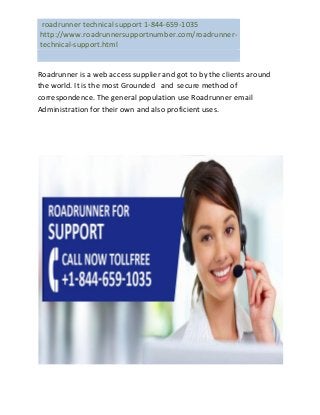 roadrunner technical support 1-844-659-1035
http://www.roadrunnersupportnumber.com/roadrunner-
technical-support.html
Roadrunner is a web access supplier and got to by the clients around
the world. It is the most Grounded and secure method of
correspondence. The general population use Roadrunner email
Administration for their own and also proficient uses.
 