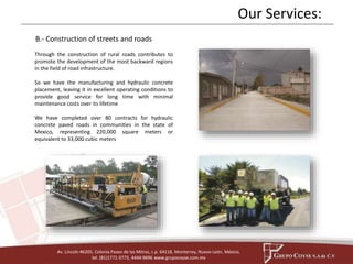 Our Services: 
B.- Construction of streets and roads 
Through the construction of rural roads contributes to 
promote the development of the most backward regions 
in the field of road infrastructure. 
So we have the manufacturing and hydraulic concrete 
placement, leaving it in excellent operating conditions to 
provide good service for long time with minimal 
maintenance costs over its lifetime 
We have completed over 80 contracts for hydraulic 
concrete paved roads in communities in the state of 
Mexico, representing 220,000 square meters or 
equivalent to 33,000 cubic meters 
Av. Lincoln #6205, Colonia Paseo de las Mitras, c.p. 64118, Monterrey, Nuevo León, México, 
tel. (81)1771-3773, 4444-9696 www.grupocoyse.com.mx 
 