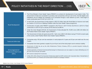 For updated information, please visit www.ibef.orgRoads17
POLICY INITIATIVES IN THE RIGHT DIRECTION … (1/2)
Source: News Articles, Union Budget 2018-19, Aranca Research
Rural Development
Taxes and other sops
 The Prime Minister’s Gram Sadak Yojana (PMGSY) is a scheme for development of rural roads in India. The
Government of India has succeeded in providing road connectivity to 85 per cent of the 178,184 eligible rural
habitations and all villages are expected to be connected through a road network by 2019. Total length of
roads constructed were 47,447 km in 2017-18.
 In April 2018, the Government of India signed a US$ 210 million deal with World Bank to improve rural roads
at a stretch of 10,510 km in Madhya Pradesh under the Gram Sadak Yojana programme.
 Construction of roads under PMGSY increased to 48,719 km in 2017-18 from 25,316 km in 2013-14. Road
construction in 2018-19 (up to January 2019) stood at 24,368 km.
 Under the Union Budget 2019-20, the Government of India allocated Rs 19,000 crore (US$ 2.63 billion) for
the Pradhan Mantri Gram Sadak Yojana (PMGSY).
 The Government of India will spend around Rs 1 lakh crore (US$ 15.26 billion) during FY18-20 to build roads
in the country under Pradhan Mantri Gram Sadak Yojana (PMGSY).
 Companies enjoy 100 per cent tax exemption in road projects for 5 years and 30 per cent relief over the next
5 years.
 Companies have been granted a capital of up to 40 per cent of the total project cost to enhance viability.
Encouragement of
Infrastructure Debt Funds
(IDFs)
 Government of India has set up the India Infrastructure Finance Company (IIFCL) to provide long-term funding for
infrastructure projects.
 Interest payments on External Commercial Borrowings for infrastructure are now subject to a lower withholding tax of 5
per cent vis-à-vis 20 per cent earlier.
 IDF income is exempt from income tax.
 In May 2018, IIFCL Mutual Fund launched infrastructure debt fund (IDF) scheme with Corporation Bank, Oriental Bank of
Commerce & IIFCL as investors and Canara bank & HUDCO as strategic investors.
 