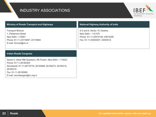 For updated information, please visit www.ibef.orgRoads23
INDUSTRY ASSOCIATIONS
Transport Bhavan
1, Parliament Street
New Delhi –110001
Phone: 91-11-23719097, 23719955
E-mail: ifcmost@nic.in
Ministry of Roads Transport and Highways
G 5 and 6, Sector 10, Dwarka
New Delhi – 110 075
Phone: 91-11-25074100, 25074200
Fax: 91-11-25093507, 25093514
National Highway Authority of India
Sector 6, (Near RBI Quarters), RK Puram, New Delhi – 110022
Phone: 91-11-26185303
Secretariat: 91-11-26716778, 26183669, 26185273, 26185315,
26185319
Fax: 91-11-26183669
E-mail: secretarygen@irc.org.in
Indian Roads Congress
 