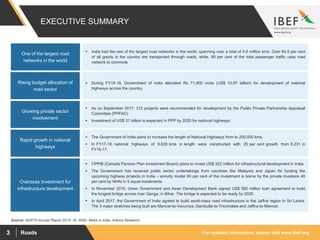 For updated information, please visit www.ibef.orgRoads3
EXECUTIVE SUMMARY
Source: MoRTH Annual Report 2015–16, NHAI, Make in India, Aranca Research
One of the largest road
networks in the world
Overseas Investment for
infrastructure development
 CPPIB (Canada Pension Plan Investment Board) plans to invest US$ 322 million for infrastructural development in India.
 The Government has received public sector undertakings from countries like Malaysia and Japan for funding the
upcoming highway projects in India – annuity model 60 per cent of the investment is borne by the private investors 40
per cent by NHAI in 5 equal instalments.
 In November 2016, Union Government and Asian Development Bank signed US$ 500 million loan agreement to build
the longest bridge across river Ganga, in Bihar. The bridge is expected to be ready by 2020.
 In April 2017, the Government of India agreed to build world-class road infrastructure in the Jaffna region in Sri Lanka.
The 3 major stretches being built are Mannar-to-Vavuniya, Dambulla-to-Tricomalee and Jaffna-to-Mannar.
Rising budget allocation of
road sector
Growing private sector
involvement
Rapid growth in national
highways
 India had the one of the largest road networks in the world, spanning over a total of 5.6 million kms. Over 64.5 per cent
of all goods in the country are transported through roads, while, 90 per cent of the total passenger traffic uses road
network to commute
 During FY18-19, Government of India allocated Rs 71,000 crore (US$ 10.97 billion) for development of national
highways across the country.
 As on September 2017, 312 projects were recommended for development by the Public Private Partnership Appraisal
Committee (PPPAC)
 Investment of US$ 31 billion is expected in PPP by 2020 for national highways
 The Government of India plans to increase the length of National Highways from to 200,000 kms.
 In FY17-18, national highways of 9,829 kms in length were constructed with 20 per cent growth from 8,231 in
FY16-17.
 