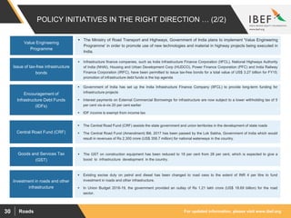 For updated information, please visit www.ibef.orgRoads30
POLICY INITIATIVES IN THE RIGHT DIRECTION … (2/2)
Issue of tax-free infrastructure
bonds
 Infrastructure finance companies, such as India Infrastructure Finance Corporation (IIFCL), National Highways Authority
of India (NHAI), Housing and Urban Development Corp (HUDCO), Power Finance Corporation (PFC) and India Railway
Finance Corporation (IRFC), have been permitted to issue tax-free bonds for a total value of US$ 3.27 billion for FY15;
promotion of infrastructure debt funds is the top agenda
Encouragement of
Infrastructure Debt Funds
(IDFs)
Central Road Fund (CRF)
Investment in roads and other
infrastructure
 Government of India has set up the India Infrastructure Finance Company (IIFCL) to provide long-term funding for
infrastructure projects
 Interest payments on External Commercial Borrowings for infrastructure are now subject to a lower withholding tax of 5
per cent vis-à-vis 20 per cent earlier
 IDF income is exempt from income tax
 The Central Road Fund (CRF) assists the state government and union territories in the development of state roads
 The Central Road Fund (Amendment) Bill, 2017 has been passed by the Lok Sabha, Government of India which would
result in revenues of Rs 2,300 crore (US$ 358.7 million) for national waterways in the country.
 Existing excise duty on petrol and diesel has been changed to road cess to the extent of INR 4 per litre to fund
investment in roads and other infrastructure.
 In Union Budget 2018-19, the government provided an outlay of Rs 1.21 lakh crore (US$ 18.69 billion) for the road
sector.
Goods and Services Tax
(GST)
 The GST on construction equipment has been reduced to 18 per cent from 28 per cent, which is expected to give a
boost to infrastructure development in the country.
Value Engineering
Programme
 The Ministry of Road Transport and Highways, Government of India plans to implement 'Value Engineering
Programme' in order to promote use of new technologies and material in highway projects being executed in
India.
 